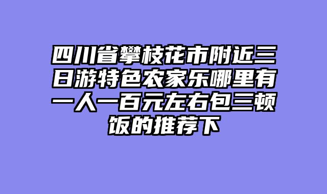 四川省攀枝花市附近三日游特色农家乐哪里有一人一百元左右包三顿饭的推荐下