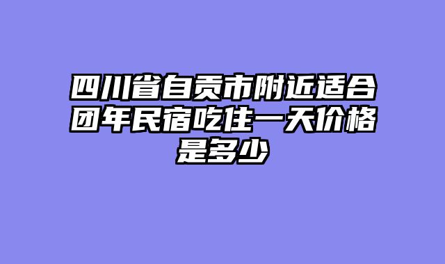 四川省自贡市附近适合团年民宿吃住一天价格是多少