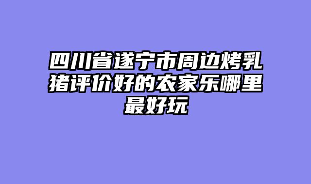 四川省遂宁市周边烤乳猪评价好的农家乐哪里最好玩