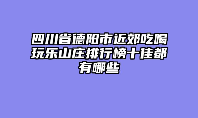 四川省德阳市近郊吃喝玩乐山庄排行榜十佳都有哪些