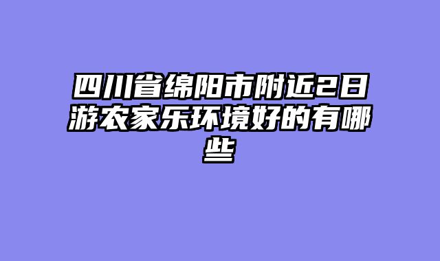 四川省绵阳市附近2日游农家乐环境好的有哪些