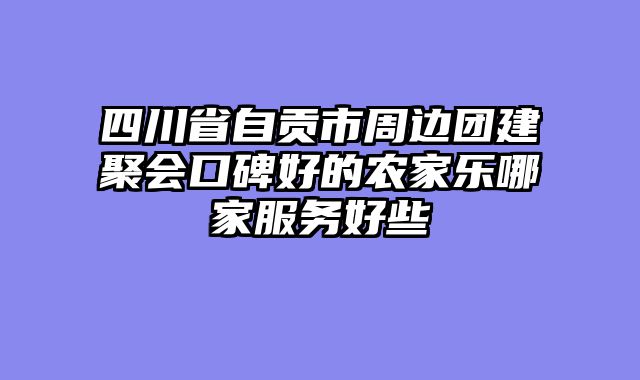 四川省自贡市周边团建聚会口碑好的农家乐哪家服务好些
