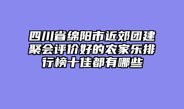 四川省绵阳市近郊团建聚会评价好的农家乐排行榜十佳都有哪些
