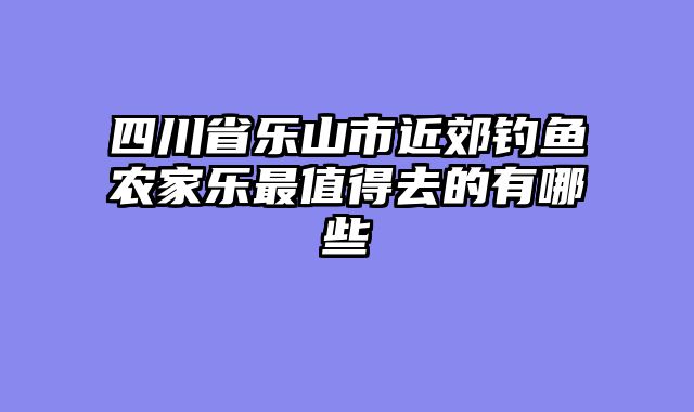 四川省乐山市近郊钓鱼农家乐最值得去的有哪些