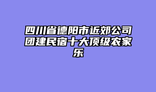 四川省德阳市近郊公司团建民宿十大顶级农家乐