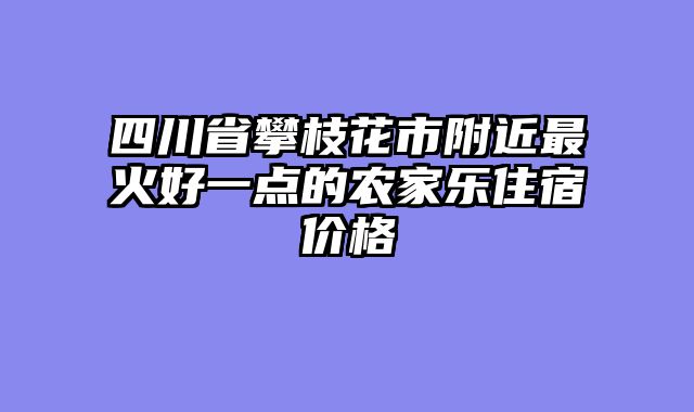 四川省攀枝花市附近最火好一点的农家乐住宿价格