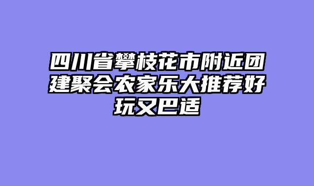 四川省攀枝花市附近团建聚会农家乐大推荐好玩又巴适
