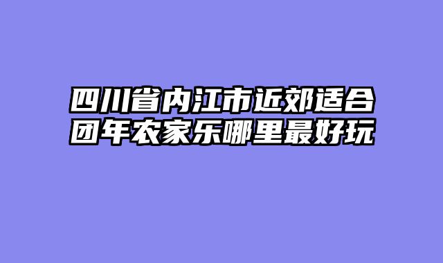 四川省内江市近郊适合团年农家乐哪里最好玩