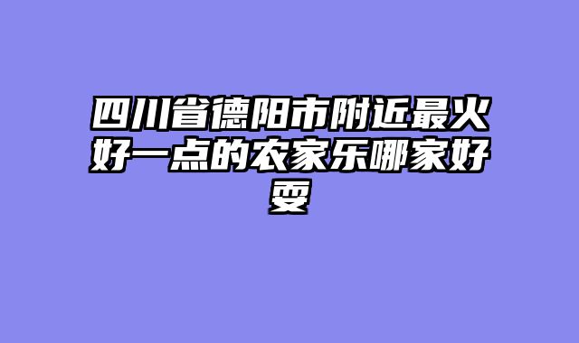 四川省德阳市附近最火好一点的农家乐哪家好耍