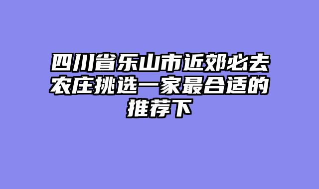 四川省乐山市近郊必去农庄挑选一家最合适的推荐下