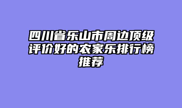 四川省乐山市周边顶级评价好的农家乐排行榜推荐