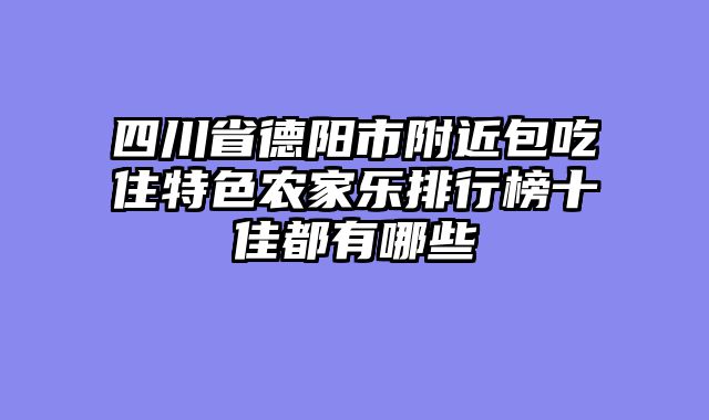 四川省德阳市附近包吃住特色农家乐排行榜十佳都有哪些