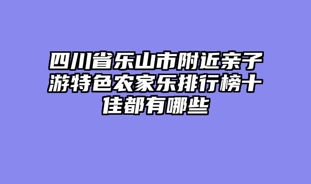 四川省乐山市附近亲子游特色农家乐排行榜十佳都有哪些