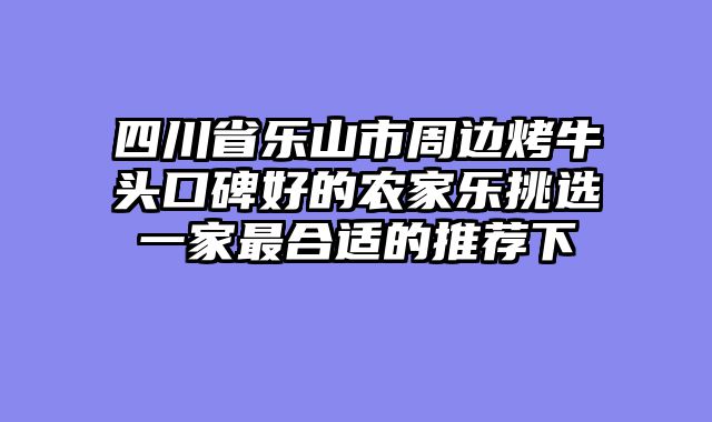 四川省乐山市周边烤牛头口碑好的农家乐挑选一家最合适的推荐下