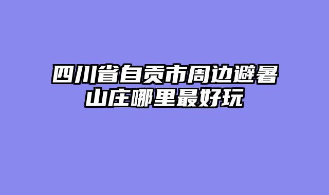 四川省自贡市周边避暑山庄哪里最好玩