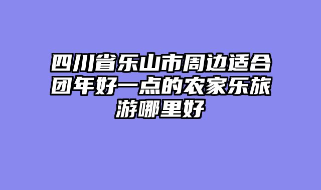 四川省乐山市周边适合团年好一点的农家乐旅游哪里好