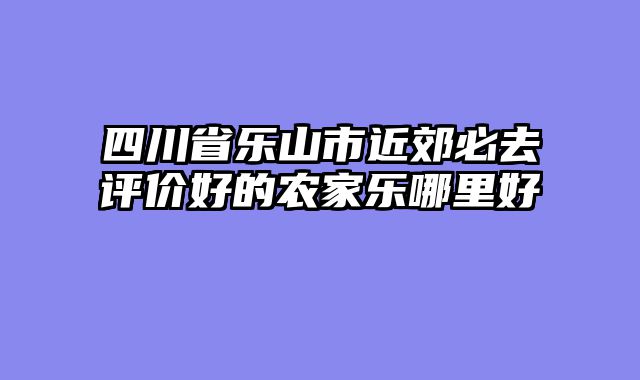 四川省乐山市近郊必去评价好的农家乐哪里好