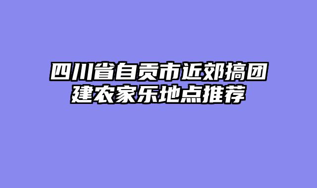 四川省自贡市近郊搞团建农家乐地点推荐