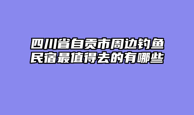 四川省自贡市周边钓鱼民宿最值得去的有哪些