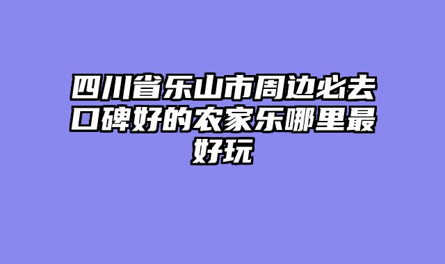 四川省乐山市周边必去口碑好的农家乐哪里最好玩