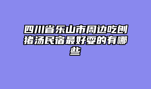 四川省乐山市周边吃刨猪汤民宿最好耍的有哪些