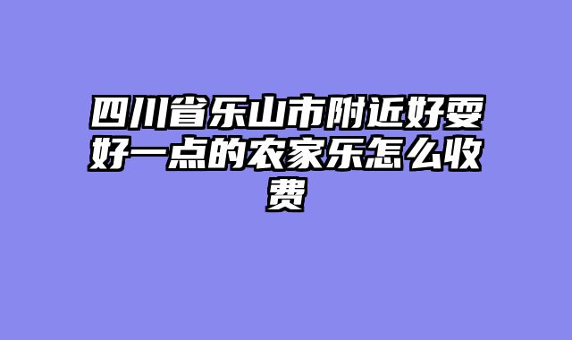 四川省乐山市附近好耍好一点的农家乐怎么收费