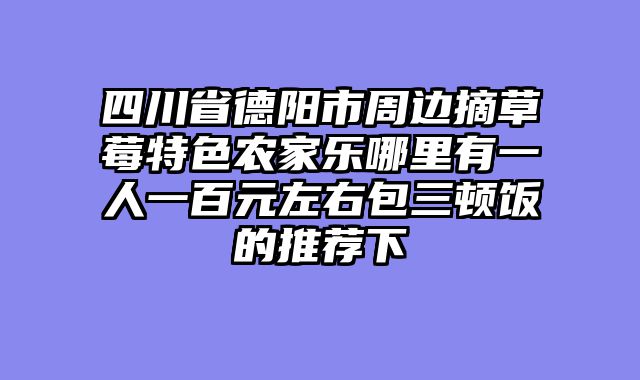 四川省德阳市周边摘草莓特色农家乐哪里有一人一百元左右包三顿饭的推荐下