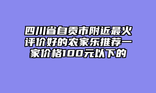 四川省自贡市附近最火评价好的农家乐推荐一家价格100元以下的