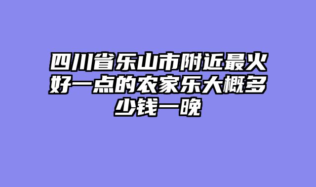 四川省乐山市附近最火好一点的农家乐大概多少钱一晚