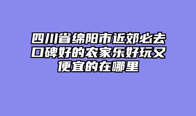 四川省绵阳市近郊必去口碑好的农家乐好玩又便宜的在哪里