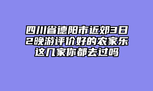 四川省德阳市近郊3日2晚游评价好的农家乐这几家你都去过吗