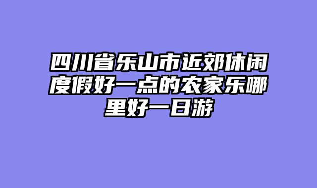 四川省乐山市近郊休闲度假好一点的农家乐哪里好一日游