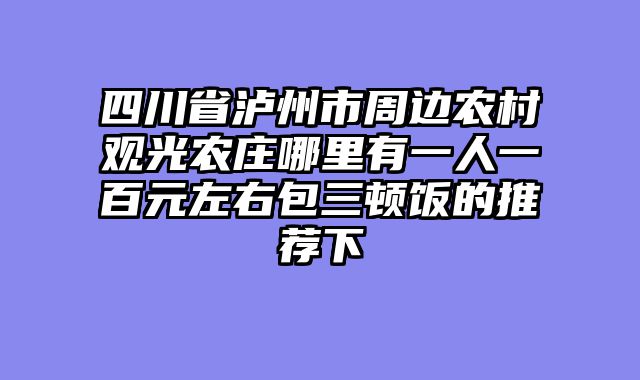四川省泸州市周边农村观光农庄哪里有一人一百元左右包三顿饭的推荐下
