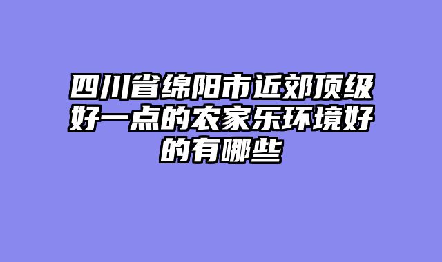 四川省绵阳市近郊顶级好一点的农家乐环境好的有哪些
