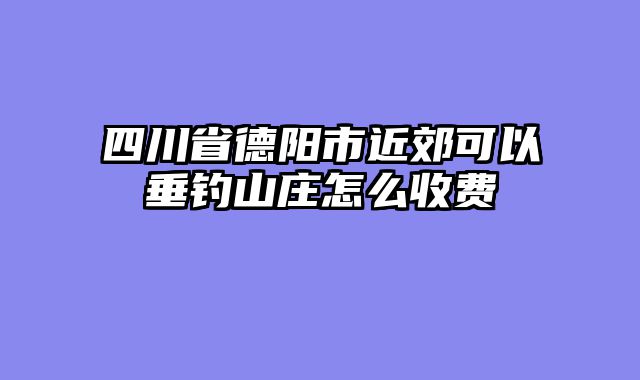 四川省德阳市近郊可以垂钓山庄怎么收费