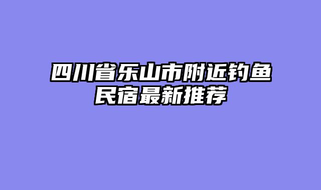 四川省乐山市附近钓鱼民宿最新推荐