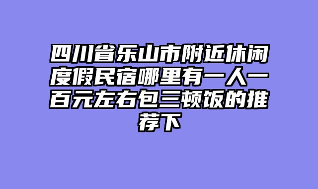 四川省乐山市附近休闲度假民宿哪里有一人一百元左右包三顿饭的推荐下