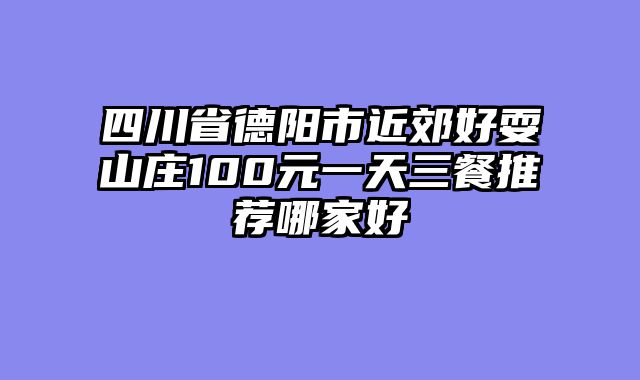 四川省德阳市近郊好耍山庄100元一天三餐推荐哪家好