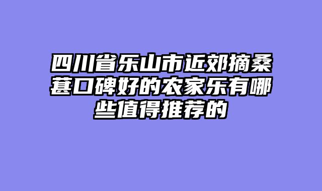 四川省乐山市近郊摘桑葚口碑好的农家乐有哪些值得推荐的