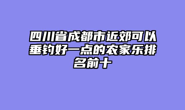 四川省成都市近郊可以垂钓好一点的农家乐排名前十