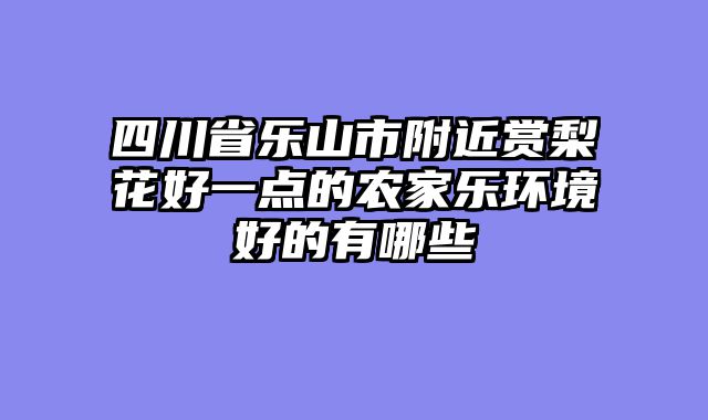 四川省乐山市附近赏梨花好一点的农家乐环境好的有哪些