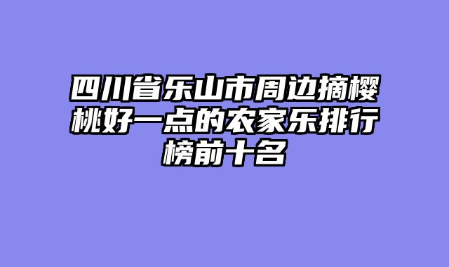 四川省乐山市周边摘樱桃好一点的农家乐排行榜前十名