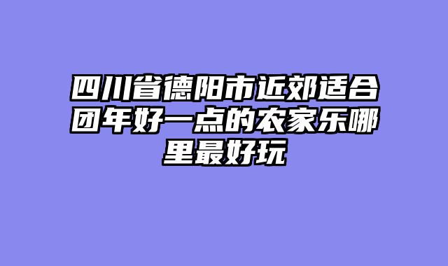 四川省德阳市近郊适合团年好一点的农家乐哪里最好玩