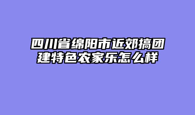 四川省绵阳市近郊搞团建特色农家乐怎么样