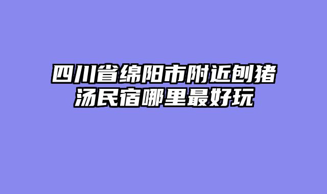 四川省绵阳市附近刨猪汤民宿哪里最好玩