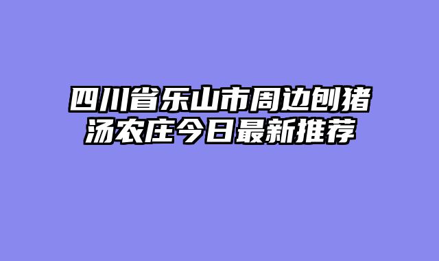四川省乐山市周边刨猪汤农庄今日最新推荐
