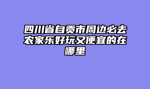 四川省自贡市周边必去农家乐好玩又便宜的在哪里
