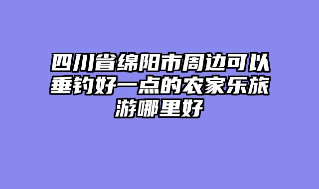 四川省绵阳市周边可以垂钓好一点的农家乐旅游哪里好