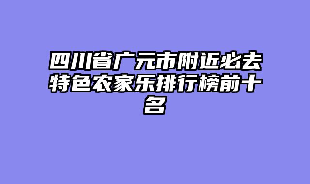 四川省广元市附近必去特色农家乐排行榜前十名