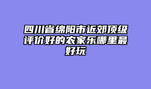 四川省绵阳市近郊顶级评价好的农家乐哪里最好玩